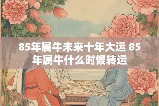 85年属牛未来十年大运 85年属牛什么时候转运