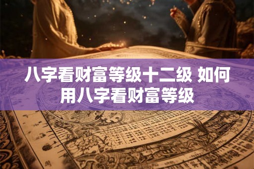 八字看财富等级十二级 如何用八字看财富等级 八字看财富等级十二级 如何用八字看财富等级