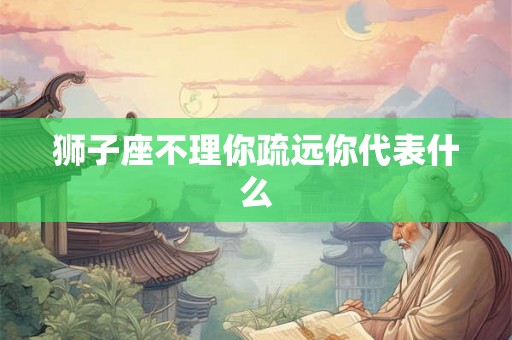 狮子座不理你疏远你代表什么 狮子座不理你疏远你代表什么