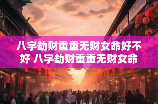 八字劫财重重无财女命好不好 八字劫财重重无财女命婚姻 八字劫财重重无财女命好不好 八字劫财重重无财女命婚姻
