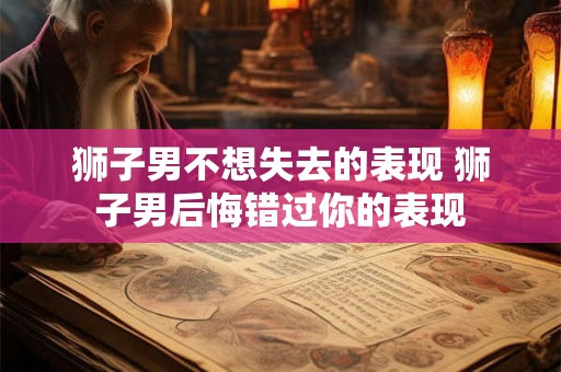 狮子男不想失去的表现 狮子男后悔错过你的表现 狮子男不想失去的表现 狮子男后悔错过你的表现