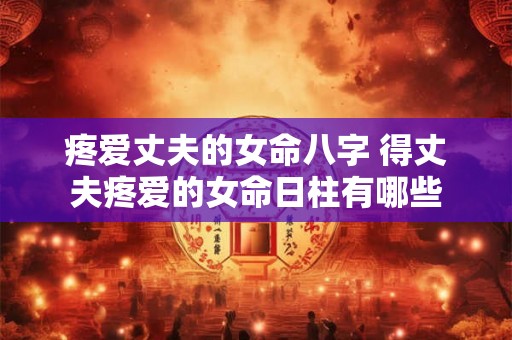 疼爱丈夫的女命八字 得丈夫疼爱的女命日柱有哪些 疼爱丈夫的女命八字 得丈夫疼爱的女命日柱有哪些