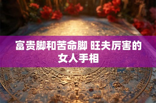 富贵脚和苦命脚 旺夫厉害的女人手相 富贵脚和苦命脚 旺夫厉害的女人手相
