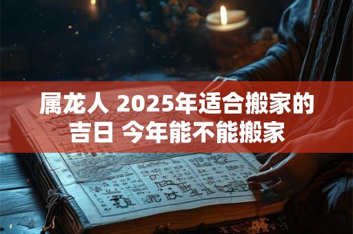 属龙人 2025年适合搬家的吉日 今年能不能搬家