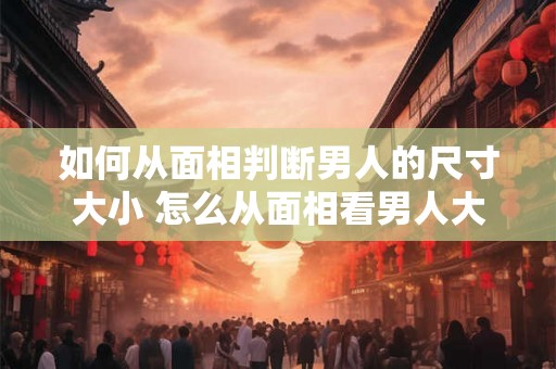 如何从面相判断男人的尺寸大小 怎么从面相看男人大不大 如何从面相判断男人的尺寸大小 怎么从面相看男人大不大