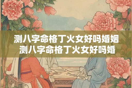 测八字命格丁火女好吗婚姻 测八字命格丁火女好吗婚姻怎么样