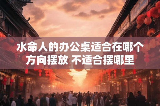 水命人的办公桌适合在哪个方向摆放 不适合摆哪里