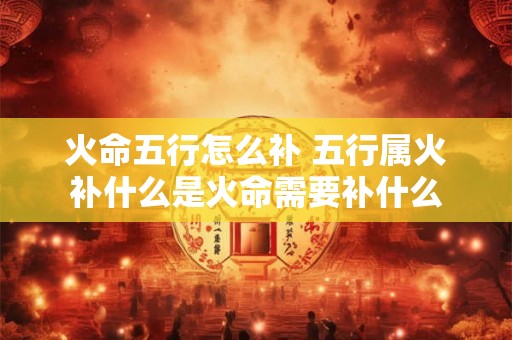 火命五行怎么补 五行属火补什么是火命需要补什么 火命五行怎么补 五行属火补什么是火命需要补什么