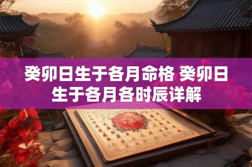 癸卯日生于各月命格 癸卯日生于各月各时辰详解 癸卯日生于各月命格 癸卯日生于各月各时辰详解