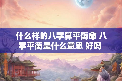 什么样的八字算平衡命 八字平衡是什么意思 好吗 什么样的八字算平衡命 八字平衡是什么意思 好吗