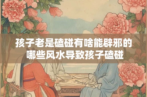 孩子老是磕碰有啥能辟邪的 哪些风水导致孩子磕碰
