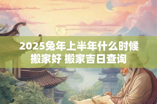 2025兔年上半年什么时候搬家好 搬家吉日查询 2025兔年上半年什么时候搬家好 搬家吉日查询