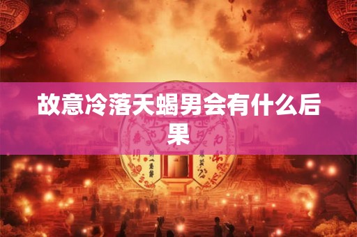 故意冷落天蝎男会有什么后果 故意冷落天蝎男会有什么后果