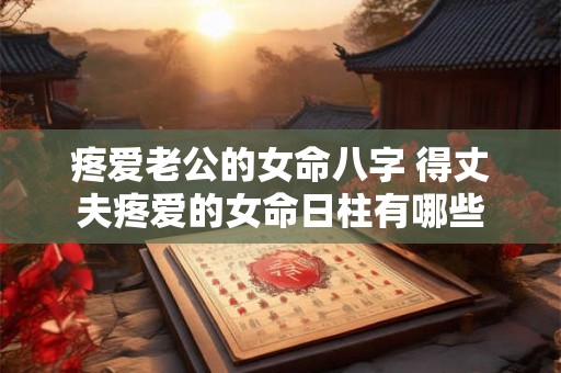 疼爱老公的女命八字 得丈夫疼爱的女命日柱有哪些 疼爱老公的女命八字 得丈夫疼爱的女命日柱有哪些
