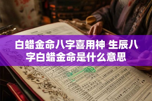 白蜡金命八字喜用神 生辰八字白蜡金命是什么意思 白蜡金命八字喜用神 生辰八字白蜡金命是什么意思