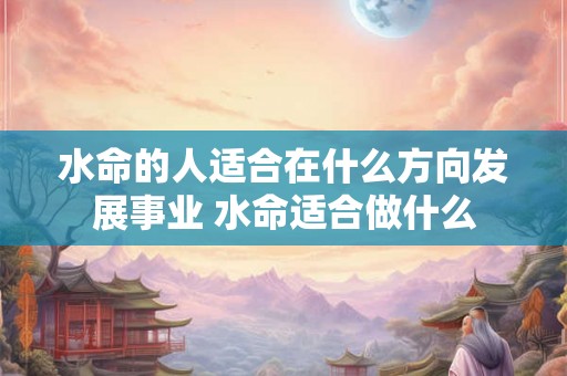 水命的人适合在什么方向发展事业 水命适合做什么 水命的人适合在什么方向发展事业 水命适合做什么