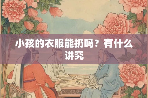 小孩的衣服能扔吗?有什么讲究 小孩的衣服能扔吗?有什么讲究