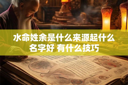 水命姓余是什么来源起什么名字好 有什么技巧 水命姓余是什么来源起什么名字好 有什么技巧