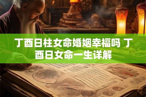 丁酉日柱女命婚姻幸福吗 丁酉日女命一生详解 丁酉日柱女命婚姻幸福吗 丁酉日女命一生详解