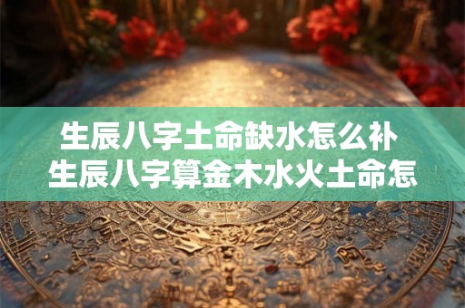 生辰八字土命缺水怎么补 生辰八字算金木水火土命怎么算 生辰八字土命缺水怎么补 生辰八字算金木水火土命怎么算