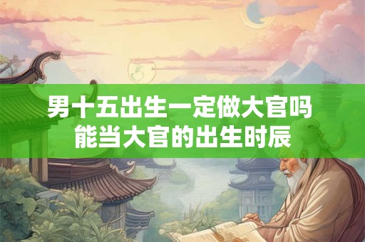 男十五出生一定做大官吗 能当大官的出生时辰 男十五出生一定做大官吗 能当大官的出生时辰
