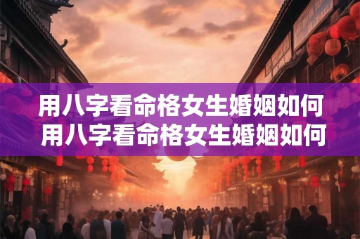 用八字看命格女生婚姻如何 用八字看命格女生婚姻如何解释 用八字看命格女生婚姻如何 用八字看命格女生婚姻如何解释