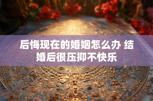 后悔现在的婚姻怎么办 结婚后很压抑不快乐 后悔现在的婚姻怎么办 结婚后很压抑不快乐