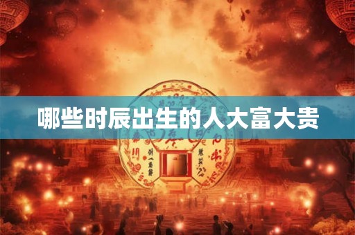 哪些时辰出生的人大富大贵 哪些时辰出生的人大富大贵
