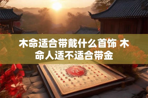 木命适合带戴什么首饰 木命人适不适合带金 木命适合带戴什么首饰 木命人适不适合带金