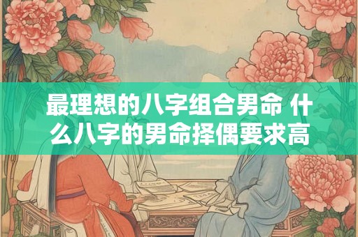 最理想的八字组合男命 什么八字的男命择偶要求高 最理想的八字组合男命 什么八字的男命择偶要求高