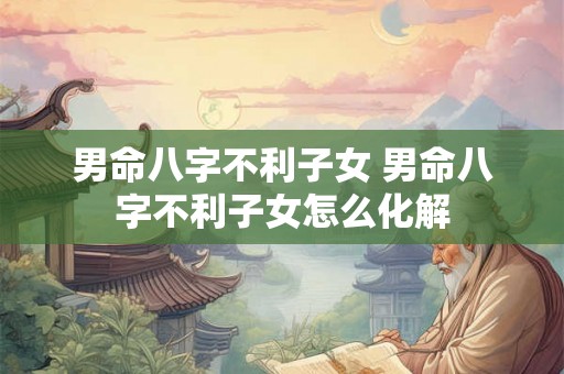 男命八字不利子女 男命八字不利子女怎么化解 男命八字不利子女 男命八字不利子女怎么化解
