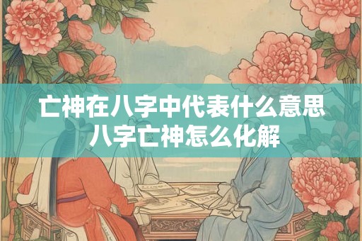亡神在八字中代表什么意思 八字亡神怎么化解 亡神在八字中代表什么意思 八字亡神怎么化解