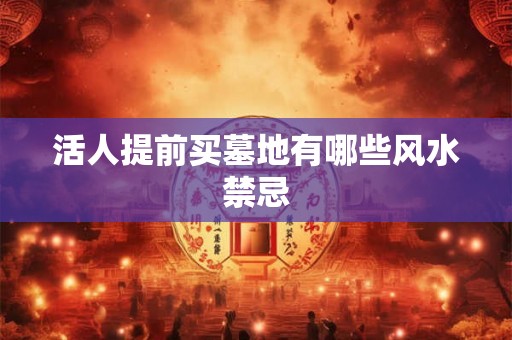 活人提前买墓地有哪些风水禁忌 活人提前买墓地有哪些风水禁忌