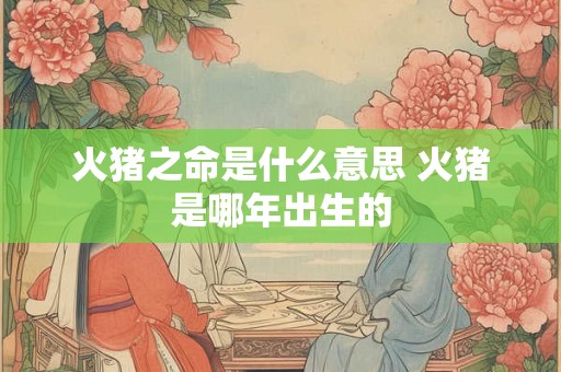 火猪之命是什么意思 火猪是哪年出生的 火猪之命是什么意思 火猪是哪年出生的