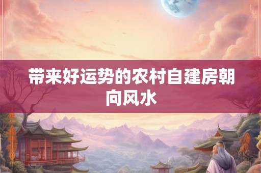 带来好运势的农村自建房朝向风水 带来好运势的农村自建房朝向风水