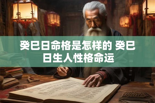 癸巳日命格是怎样的 癸巳日生人性格命运 癸巳日命格是怎样的 癸巳日生人性格命运