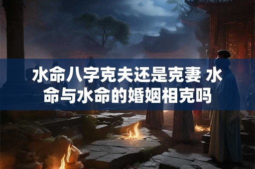 水命八字克夫还是克妻 水命与水命的婚姻相克吗 水命八字克夫还是克妻 水命与水命的婚姻相克吗
