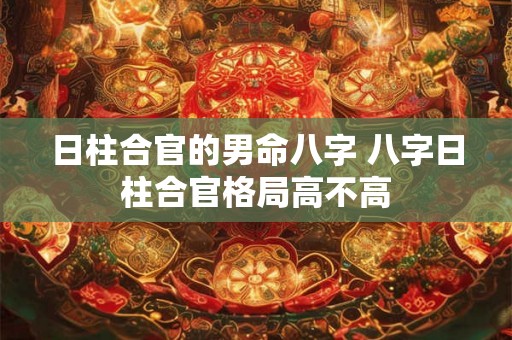 日柱合官的男命八字 八字日柱合官格局高不高 日柱合官的男命八字 八字日柱合官格局高不高