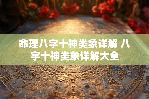 命理八字十神类象详解 八字十神类象详解大全 命理八字十神类象详解 八字十神类象详解大全