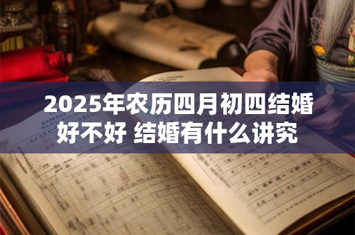 2025年农历四月初四结婚好不好 结婚有什么讲究 2025年农历四月初四结婚好不好 结婚有什么讲究