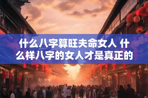 什么八字算旺夫命女人 什么样八字的女人才是真正的旺夫命 什么八字算旺夫命女人 什么样八字的女人才是真正的旺夫命