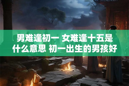 男难逢初一 女难逢十五是什么意思 初一出生的男孩好不好 男难逢初一 女难逢十五是什么意思 初一出生的男孩好不好