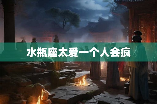 水瓶座太爱一个人会疯 水瓶座太爱一个人会疯