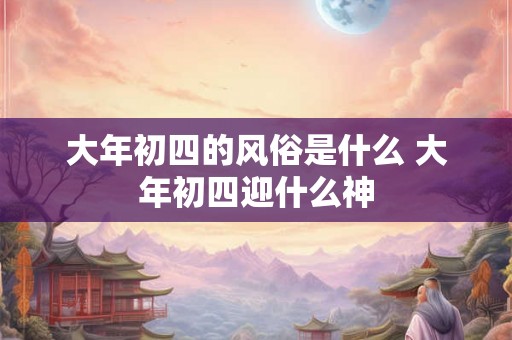 大年初四的风俗是什么 大年初四迎什么神 大年初四的风俗是什么 大年初四迎什么神