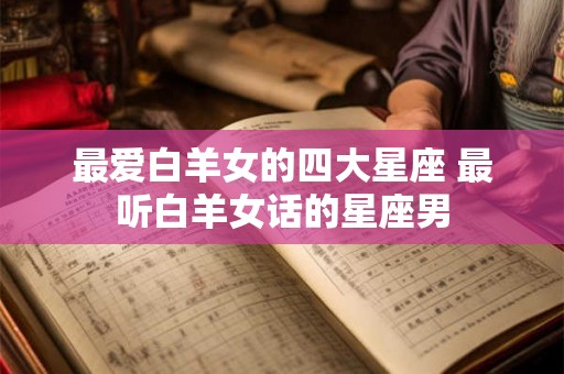 最爱白羊女的四大星座 最听白羊女话的星座男 最爱白羊女的四大星座 最听白羊女话的星座男