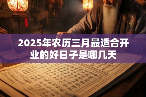 2025年农历三月最适合开业的好日子是哪几天 2025年农历三月最适合开业的好日子是哪几天