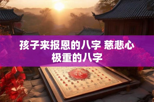 孩子来报恩的八字 慈悲心极重的八字 孩子来报恩的八字 慈悲心极重的八字