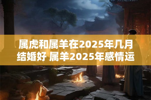 属虎和属羊在2025年几月结婚好 属羊2025年感情运势如何