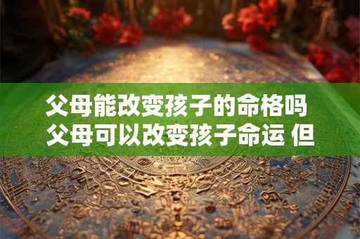 父母能改变孩子的命格吗 父母可以改变孩子命运 但不能改变自已父母命运 父母能改变孩子的命格吗 父母可以改变孩子命运 但不能改变自已父母命运