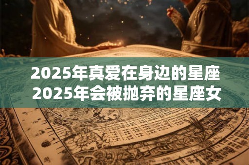 2025年真爱在身边的星座 2025年会被抛弃的星座女 2025年真爱在身边的星座 2025年会被抛弃的星座女